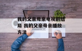 我的父亲母亲电视剧结局 我的父亲母亲播放方法