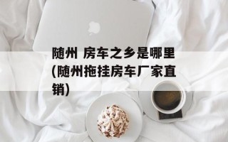 随州 房车之乡是哪里(随州拖挂房车厂家直销)