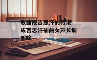 歌曲成吉思汗的传说 成吉思汗插曲女声长调叫啥