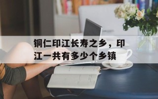 铜仁印江长寿之乡，印江一共有多少个乡镇
