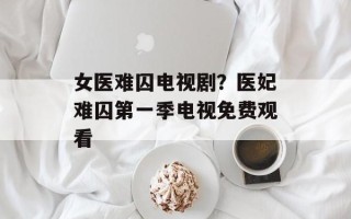 女医难囚电视剧？医妃难囚第一季电视免费观看