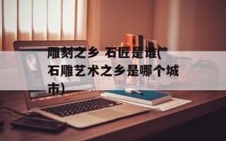 雕刻之乡 石匠是谁(石雕艺术之乡是哪个城市)