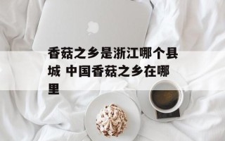 香菇之乡是浙江哪个县城 中国香菇之乡在哪里