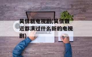 吴倩新电视剧(吴倩最近都演过什么新的电视剧)