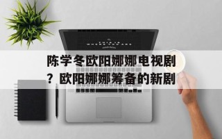 陈学冬欧阳娜娜电视剧？欧阳娜娜筹备的新剧