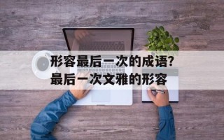 形容最后一次的成语？最后一次文雅的形容