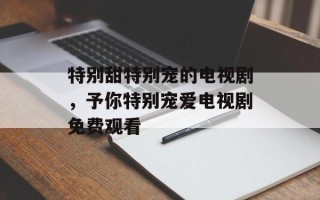 特别甜特别宠的电视剧，予你特别宠爱电视剧免费观看