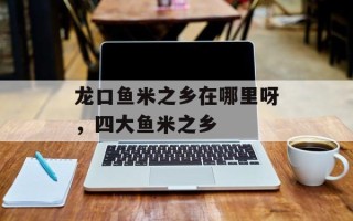 龙口鱼米之乡在哪里呀，四大鱼米之乡