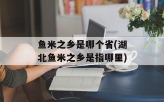 鱼米之乡是哪个省(湖北鱼米之乡是指哪里)