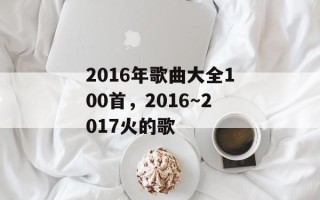 2016年歌曲大全100首，2016～2017火的歌