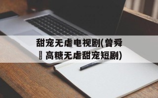 甜宠无虐电视剧(曾舜晞高糖无虐甜宠短剧)