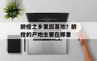 脐橙之乡果园基地？脐橙的产地主要在哪里