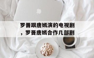 罗晋跟唐嫣演的电视剧，罗晋唐嫣合作几部剧