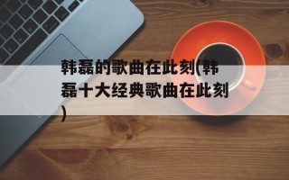 韩磊的歌曲在此刻(韩磊十大经典歌曲在此刻)