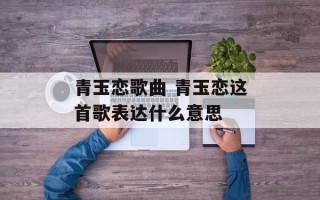 青玉恋歌曲 青玉恋这首歌表达什么意思