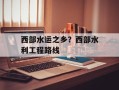西部水运之乡？西部水利工程路线