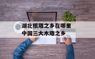 湖北根雕之乡在哪里 中国三大木雕之乡