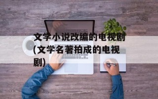 文学小说改编的电视剧(文学名著拍成的电视剧)