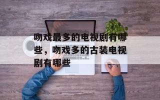 吻戏最多的电视剧有哪些，吻戏多的古装电视剧有哪些