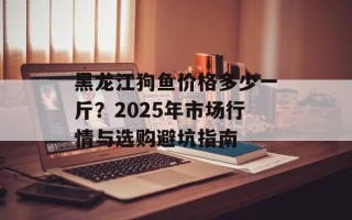 黑龙江狗鱼价格多少一斤？2025年市场行情与选购避坑指南