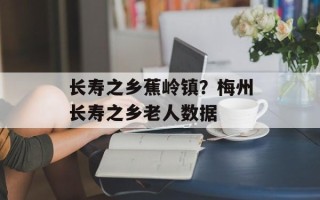 长寿之乡蕉岭镇？梅州长寿之乡老人数据