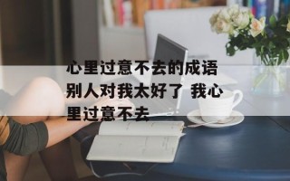 心里过意不去的成语 别人对我太好了 我心里过意不去