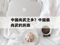 中国尚武之乡？中国最尚武的民族