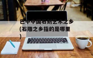 巴中中国石刻艺术之乡(石雕之乡指的是哪里)