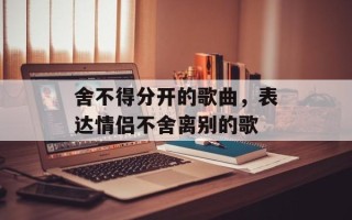 舍不得分开的歌曲，表达情侣不舍离别的歌