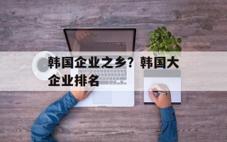 韩国企业之乡？韩国大企业排名