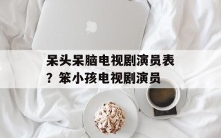 呆头呆脑电视剧演员表？笨小孩电视剧演员