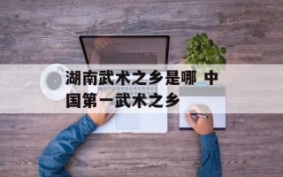 湖南武术之乡是哪 中国第一武术之乡