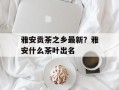 雅安贡茶之乡最新？雅安什么茶叶出名