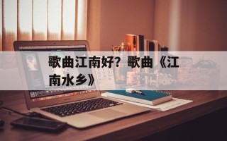 歌曲江南好？歌曲《江南水乡》