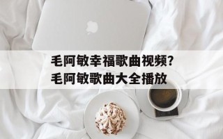 毛阿敏幸福歌曲视频？毛阿敏歌曲大全播放