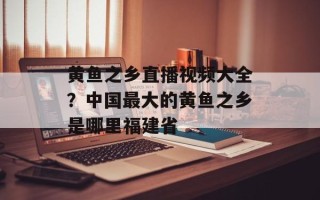 黄鱼之乡直播视频大全？中国最大的黄鱼之乡是哪里福建省