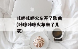 咔嚓咔嚓火车开了歌曲(咔嚓咔嚓火车来了儿歌)