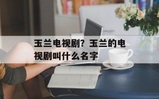 玉兰电视剧？玉兰的电视剧叫什么名字