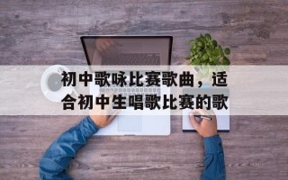 初中歌咏比赛歌曲，适合初中生唱歌比赛的歌
