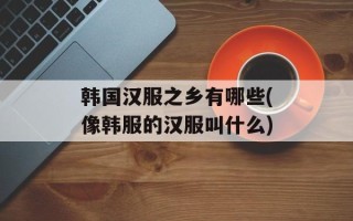 韩国汉服之乡有哪些(像韩服的汉服叫什么)
