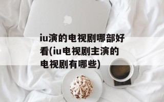 iu演的电视剧哪部好看(iu电视剧主演的电视剧有哪些)