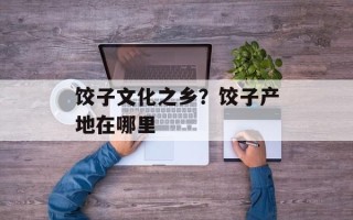 饺子文化之乡？饺子产地在哪里