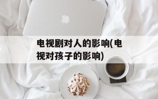 电视剧对人的影响(电视对孩子的影响)