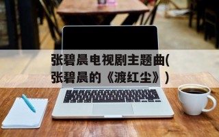 张碧晨电视剧主题曲(张碧晨的《渡红尘》)