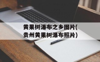 黄果树瀑布之乡图片(贵州黄果树瀑布照片)