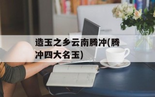 造玉之乡云南腾冲(腾冲四大名玉)