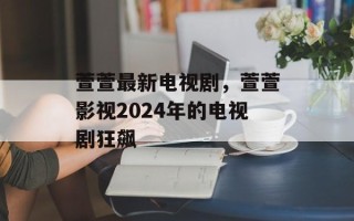 萱萱最新电视剧，萱萱影视2024年的电视剧狂飙
