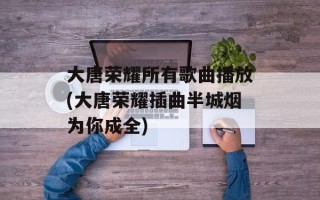 大唐荣耀所有歌曲播放(大唐荣耀插曲半城烟为你成全)