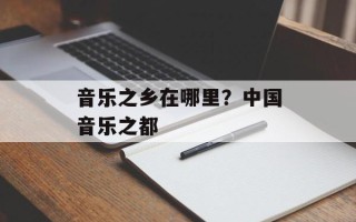 音乐之乡在哪里？中国音乐之都