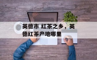 英德市 红茶之乡，英德红茶产地哪里